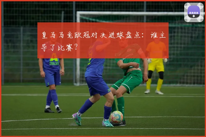 皇马马竞欧冠对决进球盘点：谁主导了比赛？
