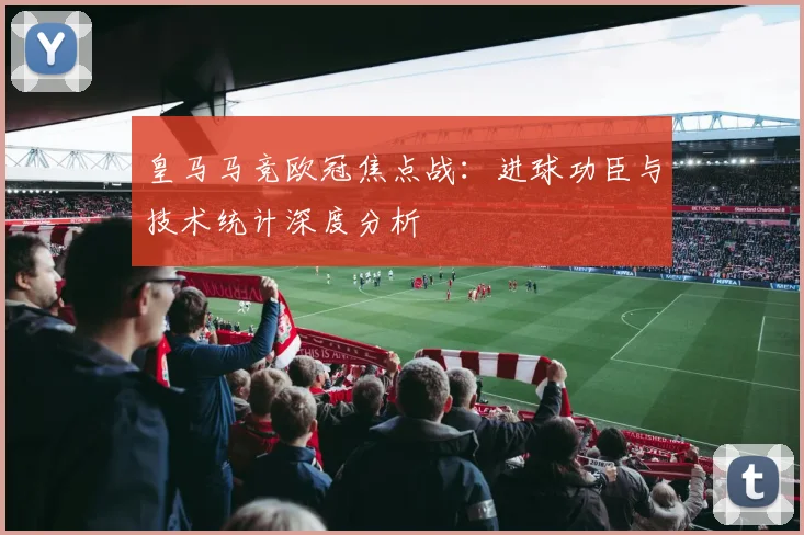 皇马马竞欧冠焦点战：进球功臣与技术统计深度分析