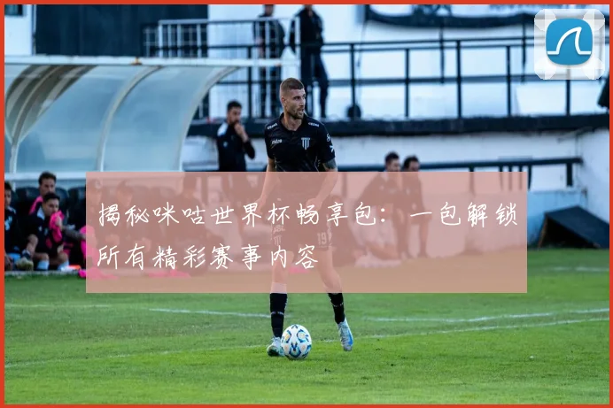 揭秘咪咕世界杯畅享包：一包解锁所有精彩赛事内容