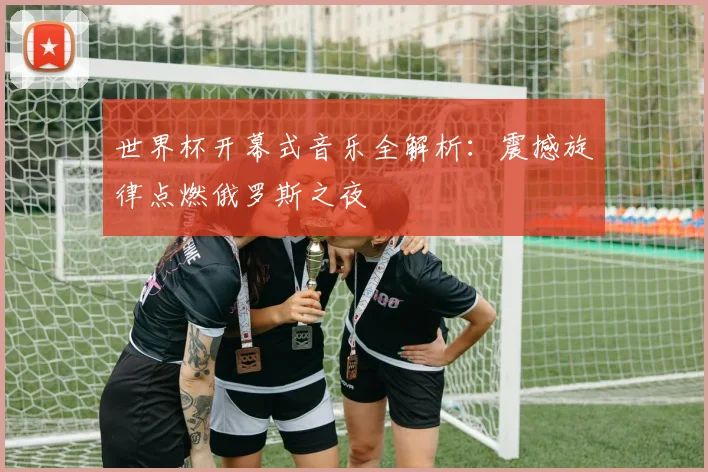 世界杯开幕式音乐全解析:震撼旋律点燃俄罗斯之夜