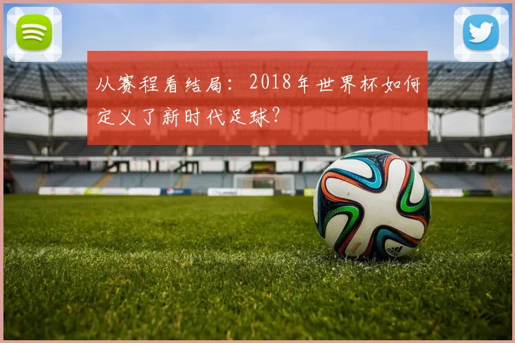 从赛程看结局:2018年世界杯如何定义了新时代足球?