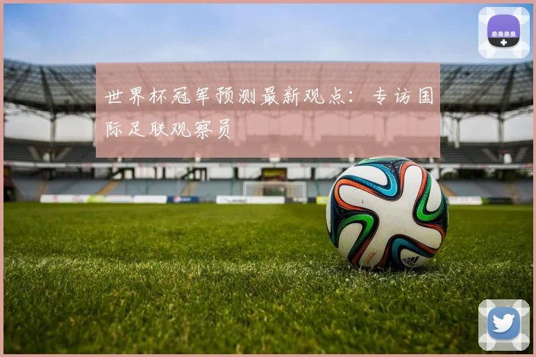 世界杯冠军预测最新观点:专访国际足联观察员