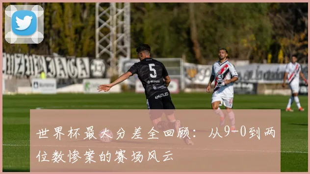 世界杯最大分差全回顾：从9-0到两位数惨案的赛场风云